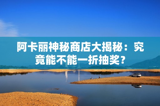 阿卡丽神秘商店大揭秘：究竟能不能一折抽奖？