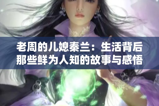 老周的儿媳秦兰：生活背后那些鲜为人知的故事与感悟