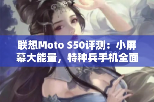 联想Moto S50评测：小屏幕大能量，特种兵手机全面解析！