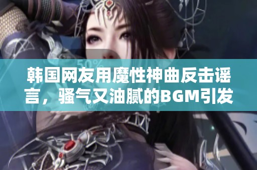 韩国网友用魔性神曲反击谣言，骚气又油腻的BGM引发热议