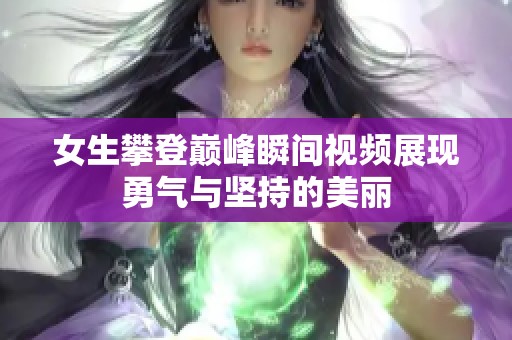 女生攀登巅峰瞬间视频展现勇气与坚持的美丽