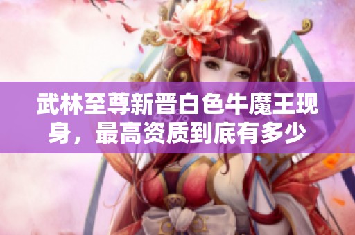 武林至尊新晋白色牛魔王现身，最高资质到底有多少