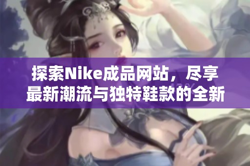 探索Nike成品网站，尽享最新潮流与独特鞋款的全新体验