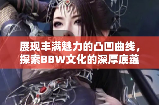 展现丰满魅力的凸凹曲线，探索BBW文化的深厚底蕴