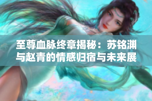 至尊血脉终章揭秘：苏铭渊与赵青的情感归宿与未来展望