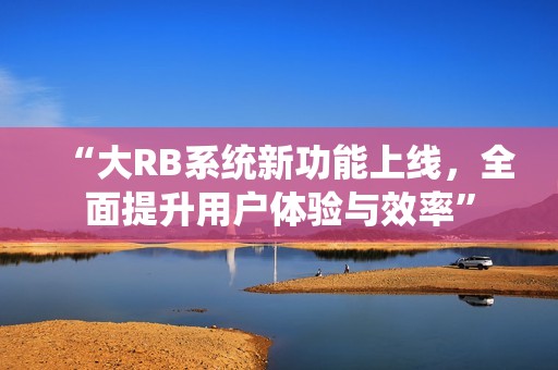 “大RB系统新功能上线，全面提升用户体验与效率”