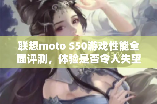 联想moto S50游戏性能全面评测，体验是否令人失望