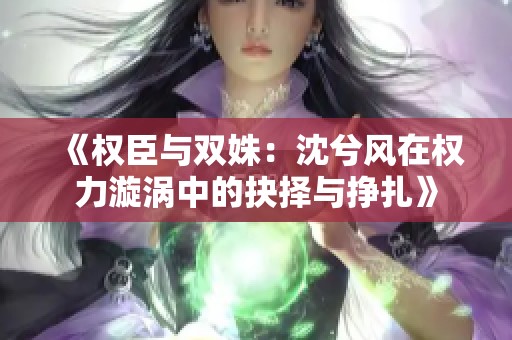 《权臣与双姝：沈兮风在权力漩涡中的抉择与挣扎》