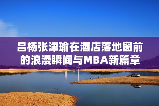 吕杨张津瑜在酒店落地窗前的浪漫瞬间与MBA新篇章