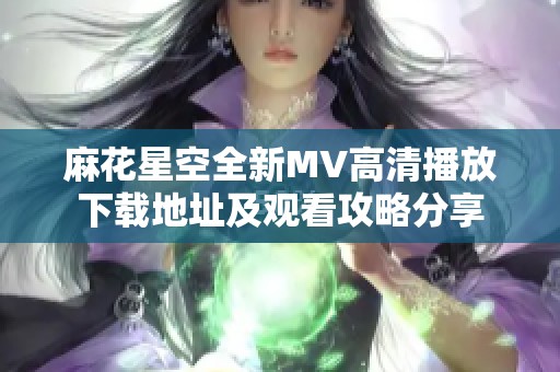 麻花星空全新MV高清播放下载地址及观看攻略分享