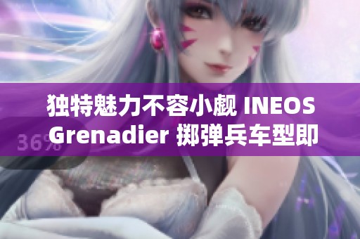 独特魅力不容小觑 INEOS Grenadier 掷弹兵车型即将盛大上市