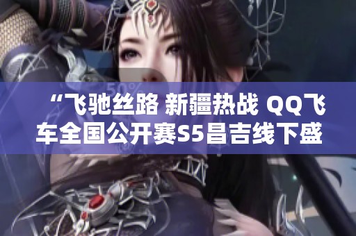 “飞驰丝路 新疆热战 QQ飞车全国公开赛S5昌吉线下盛典开启”