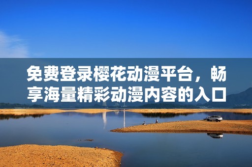 免费登录樱花动漫平台，畅享海量精彩动漫内容的入口分享