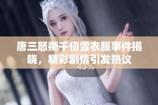 唐三怒撕千仞雪衣服事件揭晓，精彩剧情引发热议