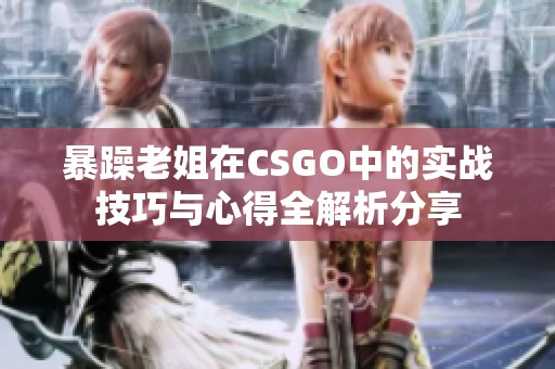 暴躁老姐在CSGO中的实战技巧与心得全解析分享