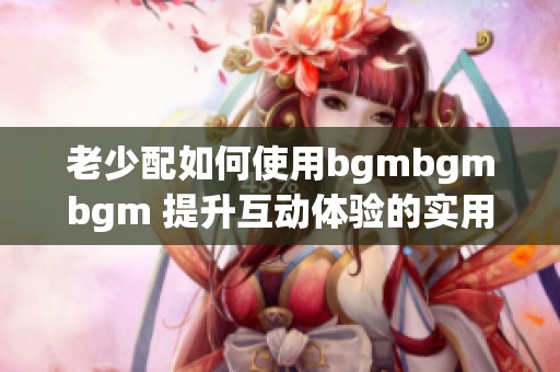 老少配如何使用bgmbgmbgm 提升互动体验的实用指南