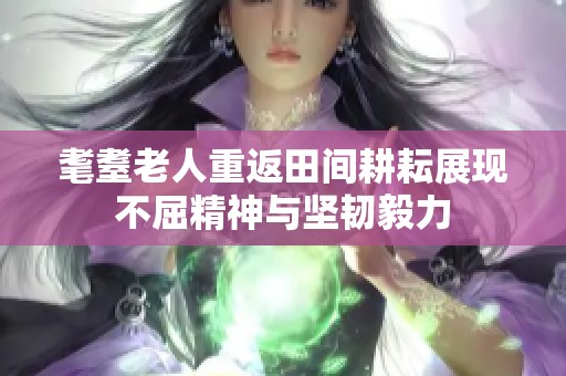 耄耋老人重返田间耕耘展现不屈精神与坚韧毅力