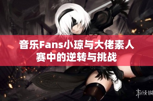 音乐Fans小琼与大佬素人赛中的逆转与挑战