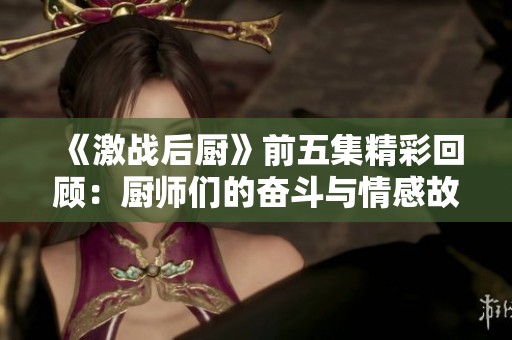 《激战后厨》前五集精彩回顾：厨师们的奋斗与情感故事