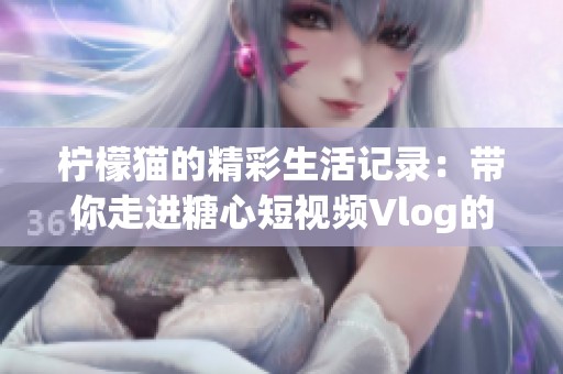 柠檬猫的精彩生活记录：带你走进糖心短视频Vlog的世界