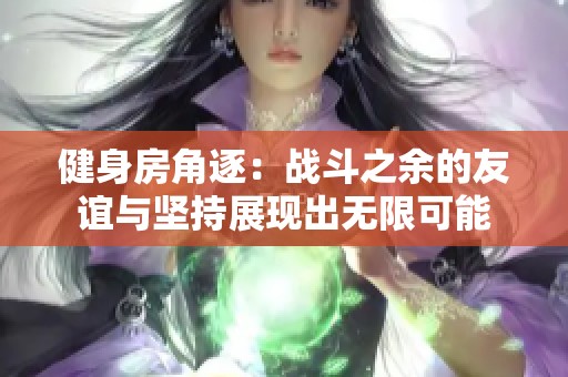 健身房角逐：战斗之余的友谊与坚持展现出无限可能