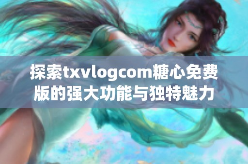 探索txvlogcom糖心免费版的强大功能与独特魅力