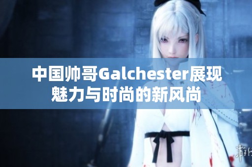 中国帅哥Galchester展现魅力与时尚的新风尚