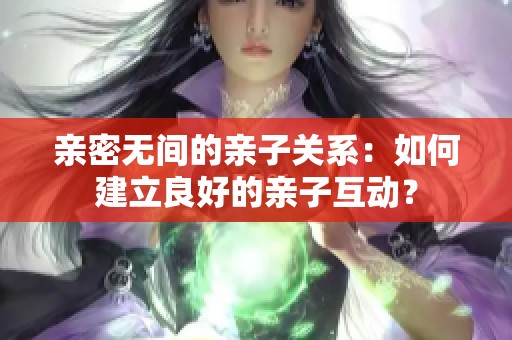 亲密无间的亲子关系：如何建立良好的亲子互动？