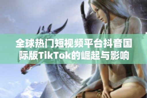 全球热门短视频平台抖音国际版TikTok的崛起与影响解析