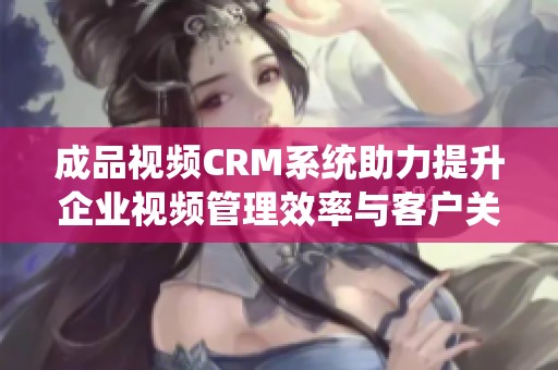 成品视频CRM系统助力提升企业视频管理效率与客户关系