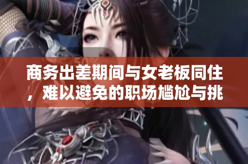 商务出差期间与女老板同住，难以避免的职场尴尬与挑战