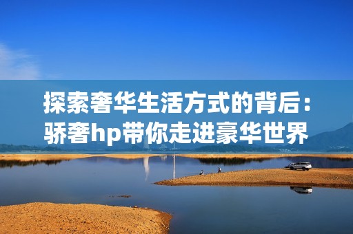 探索奢华生活方式的背后：骄奢hp带你走进豪华世界