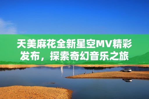 天美麻花全新星空MV精彩发布，探索奇幻音乐之旅