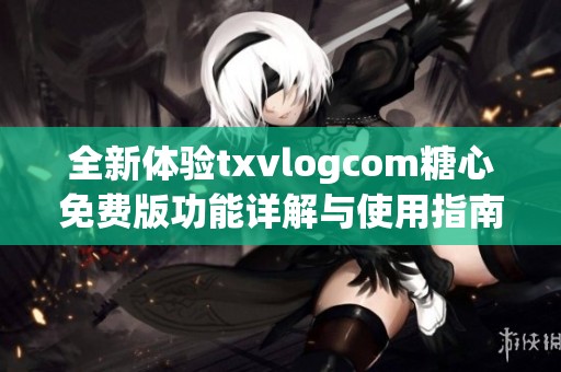 全新体验txvlogcom糖心免费版功能详解与使用指南