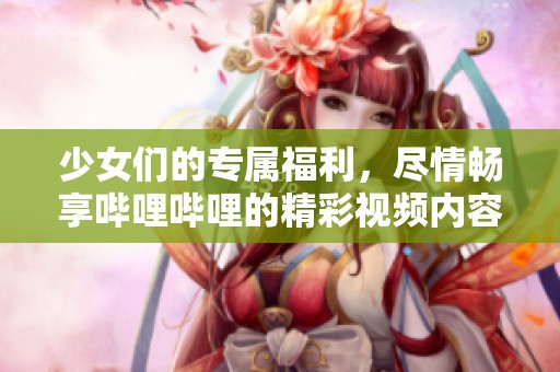 少女们的专属福利，尽情畅享哔哩哔哩的精彩视频内容