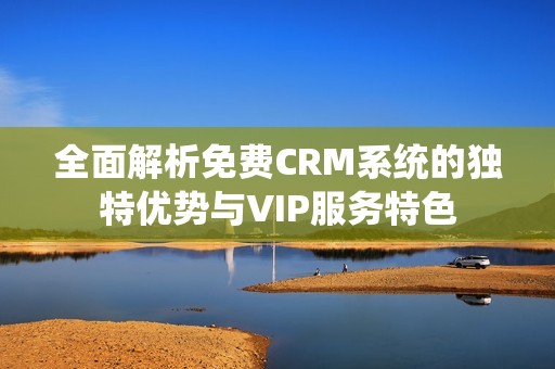 全面解析免费CRM系统的独特优势与VIP服务特色