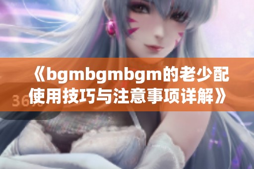 《bgmbgmbgm的老少配使用技巧与注意事项详解》