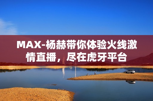 MAX-杨赫带你体验火线激情直播，尽在虎牙平台