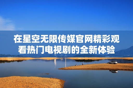 在星空无限传媒官网精彩观看热门电视剧的全新体验