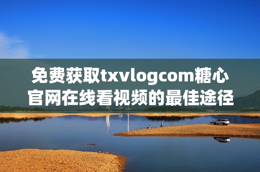 免费获取txvlogcom糖心官网在线看视频的最佳途径