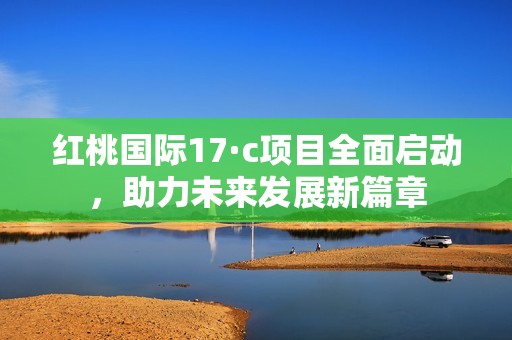 红桃国际17·c项目全面启动，助力未来发展新篇章