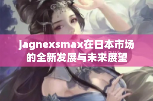 jagnexsmax在日本市场的全新发展与未来展望