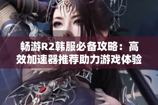 畅游R2韩服必备攻略：高效加速器推荐助力游戏体验