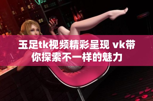 玉足tk视频精彩呈现 vk带你探索不一样的魅力