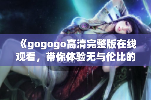 《gogogo高清完整版在线观看，带你体验无与伦比的视觉盛宴》