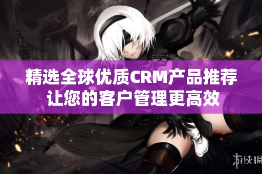 精选全球优质CRM产品推荐 让您的客户管理更高效