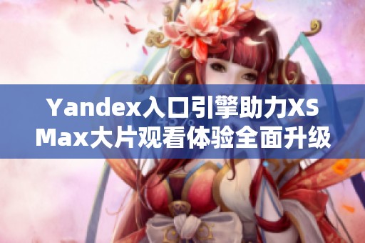 Yandex入口引擎助力XSMax大片观看体验全面升级