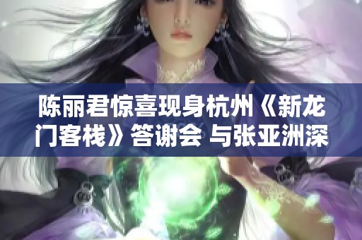 陈丽君惊喜现身杭州《新龙门客栈》答谢会 与张亚洲深情互动