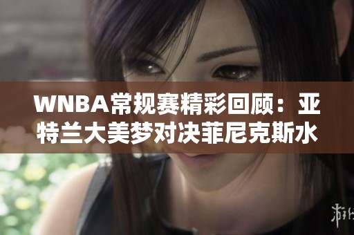 WNBA常规赛精彩回顾：亚特兰大美梦对决菲尼克斯水星