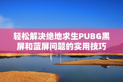 轻松解决绝地求生PUBG黑屏和蓝屏问题的实用技巧